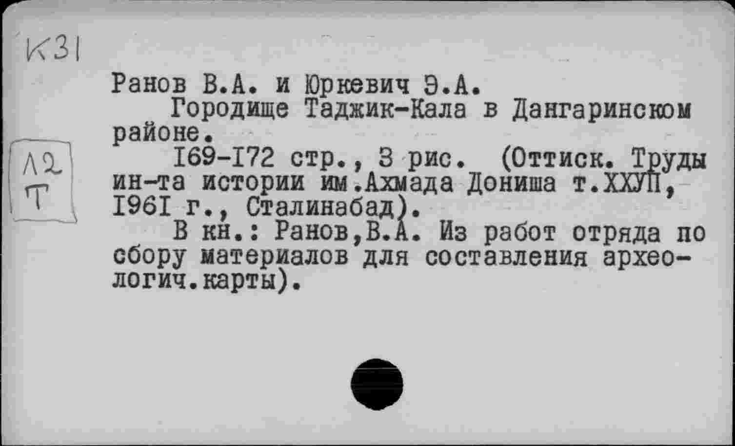 ﻿Ранов В.А. и Юркевич Э.А.
Городище Таджик-Кала в Дангаринском районе.
169-172 стр., 3 рис. (Оттиск. Труды ин-та истории им.Ахмада Дониша т.ХХУП, 1961 г., Сталинабад).
В kh.î Ранов,В.А. Из работ отряда по сбору материалов для составления археология, карты).